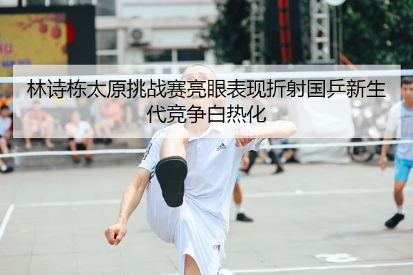 林诗栋太原挑战赛亮眼表现折射国乒新生代竞争白热化