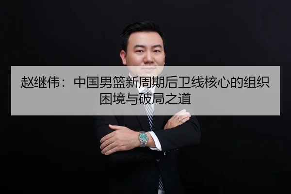 赵继伟：中国男篮新周期后卫线核心的组织困境与破局之道